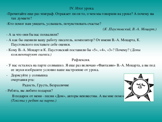  IV. Итог урока.  -Прочитайте еще раз эпиграф. Отражает ли он то, о чем мы говорили на уроке? А почему вы так думаете?  -Кто помог нам увидеть, услышать, почувствовать счастье? (К .Паустовский, В.-А. Моцарт.)  - А за что они бы вас похвалили?  - А как бы оценили вашу работу писатель, композитор? От имени В.-А. Моцарта, К. Паустовского поставьте себе оценки.  - Кому В.-А. Моцарт и К. Паустовский поставили бы «5», «4», «3»? Почему? (Дети комментируют оценки.) Рефлексия.  - У вас осталось на парте солнышко. Я еще раз включаю «Фантазию» В.-А. Моцарта, а вы под ее звуки изобразите условно ваше настроение от урока.  -  Дорисуйте у солнышка  очертания рта:  Радость, Грусть, Безразличие - Ребята, вы любите подарки?  В подарок от меня - песня «Дом», авторы неизвестны. А вы мне поможете подпевать. (Тексты у ребят на парте.) 