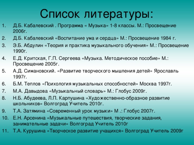 Д.Б. Кабалевский . Программа « Музыка» 1-8 классы. М.: Просвещение 2006г. Д.Б. Кабалевский «Воспитание ума и сердца» М.: Просвещение 1984 г. Э.Б. Абдулин «Теория и практика музыкального обучения» М.: Просвещение 1990г. Е.Д. Критская, Г.П. Сергеева «Музыка. Методическое пособие» М.: Просвещение 2005г. А.Д. Симановский. «Развитие творческого мышления детей» Ярославль 1997г. Б.М. Теплов «Психология музыкальных способностей» Москва 1997г. М.А. Давыдова «Музыкальный словарь» М.: Глобус 2009г. Н.Б. Абудеева, Л.П. Карпушина «Художественно-образное развитие школьников» Волгоград Учитель 2010г. Т.А. Затямина «Современный урок музыки» М .: Глобус 2007г. Е.Н. Арсенина «Музыкальные путешествия, творческие задания, занимательные задачи» Волгоград Учитель 2010г Т.А. Курушина «Творческое развитие учащихся» Волгоград Учитель 2009г  