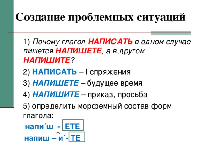 Создание проблемных ситуаций  1) Почему глагол НАПИСАТЬ в одном случае пишется НАПИШЕТЕ , а в другом НАПИШИТЕ ?  2) НАПИСАТЬ – I спряжения  3) НАПИШЕТЕ – будущее время  4) НАПИШИТЕ – приказ, просьба  5) определить морфемный состав форм глагола:   напи´ш - ЕТЕ  напиш – и´- ТЕ  