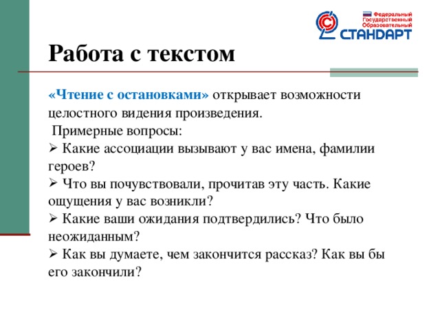 Работа с текстом   «Чтение с остановками» открывает возможности целостного видения произведения.  Примерные вопросы:  Какие ассоциации вызывают у вас имена, фамилии героев?  Что вы почувствовали, прочитав эту часть. Какие ощущения у вас возникли?  Какие ваши ожидания подтвердились? Что было неожиданным?  Как вы думаете, чем закончится рассказ? Как вы бы его закончили? 