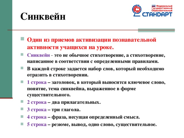 Синквейн Один из приемов активизации познавательной активности учащихся на уроке. Синквейн - это не обычное стихотворение, а стихотворение, написанное в соответствии с определенными правилами. В каждой строке задается набор слов, который необходимо отразить в стихотворении. 1 строка – заголовок, в который выносится ключевое слово, понятие, тема синквейна, выраженное в форме существительного. 2 строка – два прилагательных. 3 строка – три глагола. 4 строка – фраза, несущая определенный смысл. 5 строка – резюме, вывод, одно слово, существительное. 