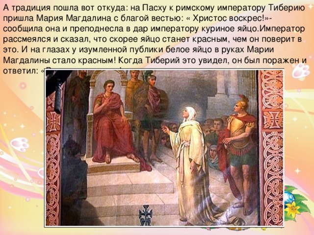 А традиция пошла вот откуда: на Пасху к римскому императору Тиберию пришла Мария Магдалина с благой вестью: « Христос воскрес!»- сообщила она и преподнесла в дар императору куриное яйцо.Император рассмеялся и сказал, что скорее яйцо станет красным, чем он поверит в это. И на глазах у изумленной публики белое яйцо в руках Марии Магдалины стало красным! Когда Тиберий это увидел, он был поражен и ответил: «Воистину воскрес!». 