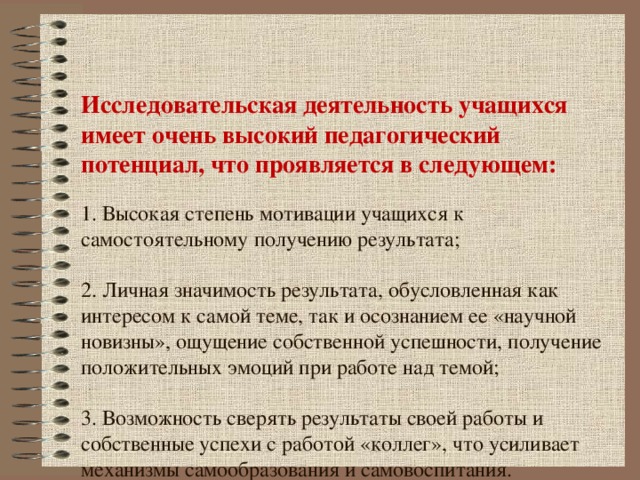 Исследовательская деятельность учащихся имеет очень высокий педагогический потенциал, что проявляется в следующем:   1. Высокая степень мотивации учащихся к самостоятельному получению результата;   2. Личная значимость результата, обусловленная как интересом к самой теме, так и осознанием ее «научной новизны», ощущение собственной успешности, получение положительных эмоций при работе над темой;   3. Возможность сверять результаты своей работы и собственные успехи с работой «коллег», что усиливает механизмы самообразования и самовоспитания. 