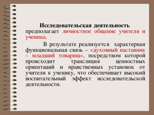  Исследовательская деятельность предполагает личностное общение учителя и ученика.  В результате реализуется характерная функциональная связь – «духовный наставник – младший товарищ», посредством которой происходит трансляция ценностных ориентаций и нравственных установок от учителя к ученику, что обеспечивает высокий воспитательный эффект исследовательской деятельности. 