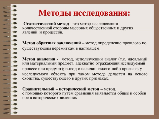 Методы исследования:  Статистический метод - это метод исследования количественной стороны массовых общественных и других явлений и процессов. Метод обратных заключений – метод определение прошлого по существующим пережиткам в настоящем. Метод аналогии - метод, использующий аналог (т.е. идеальный или материальный предмет, адекватно отражающий исследуемый процесс или предмет); вывод о наличии какого-либо признака у исследуемого объекта при таком методе делается на основе сходства, существующего в других признаках.  Сравнительный – исторический метод – метод, с помощью которого путём сравнения выявляется общее и особенное в исторических явлениях   