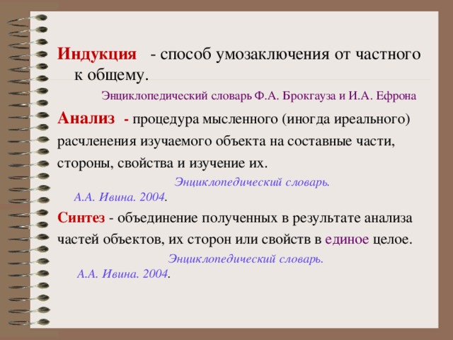  Индукция   - способ умозаключения от частного к общему.   Энциклопедический словарь Ф.А. Брокгауза и И.А. Ефрона Анализ  - процедура мысленного (иногда иреального)  расчленения изучаемого объекта на составные части,  стороны, свойства и изучение их.   Энциклопедический словарь. А.А. Ивина. 2004 . Синтез - объединение полученных в результате анализа частей объектов, их сторон или свойств в  единое  целое.    Энциклопедический словарь.  А.А. Ивина. 2004 . 