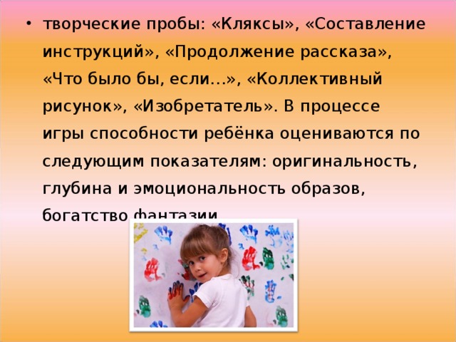 творческие пробы: «Кляксы», «Составление инструкций», «Продолжение рассказа», «Что было бы, если…», «Коллективный рисунок», «Изобретатель». В процессе игры способности ребёнка оцениваются по следующим показателям: оригинальность, глубина и эмоциональность образов, богатство фантазии.  