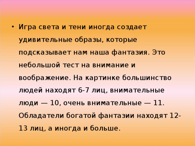 Игра света и тени иногда создает удивительные образы, которые подсказывает нам наша фантазия. Это небольшой тест на внимание и воображение. На картинке большинство людей находят 6-7 лиц, внимательные люди — 10, очень внимательные — 11. Обладатели богатой фантазии находят 12-13 лиц, а иногда и больше. 