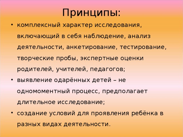 Принципы: комплексный характер исследования, включающий в себя наблюдение, анализ деятельности, анкетирование, тестирование, творческие пробы, экспертные оценки родителей, учителей, педагогов; выявление одарённых детей – не одномоментный процесс, предполагает длительное исследование; создание условий для проявления ребёнка в разных видах деятельности.  