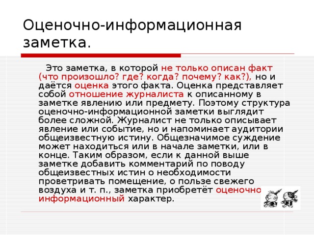 Оценочно-информационная заметка.  Это заметка, в которой не только описан факт (что произошло? где? когда? почему? как?), но и даётся оценка этого факта. Оценка представляет собой отношение журналиста к описанному в заметке явлению или предмету. Поэтому структура оценочно-информационной заметки выглядит более сложной. Журналист не только описывает явление или событие, но и напоминает аудитории общеизвестную истину. Общезначимое суждение может находиться или в начале заметки, или в конце. Таким образом, если к данной выше заметке добавить комментарий по поводу общеизвестных истин о необходимости проветривать помещение, о пользе свежего воздуха и т. п., заметка приобретёт оценочно-информационный характер. 