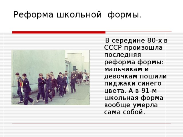 Реформа школьной формы.    В середине 80-х в СССР произошла последняя реформа формы: мальчикам и девочкам пошили пиджаки синего цвета. А в 91-м школьная форма вообще умерла сама собой. 