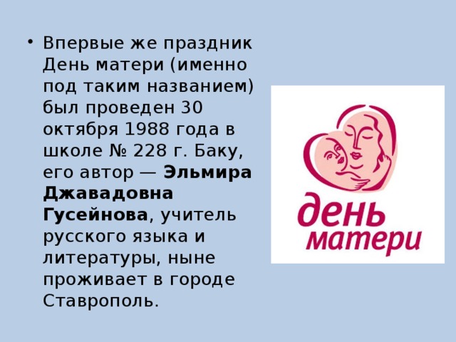 Впервые же праздник День матери (именно под таким названием) был проведен 30 октября 1988 года в школе № 228 г. Баку, его автор — Эльмира Джавадовна Гусейнова , учитель русского языка и литературы, ныне проживает в городе Ставрополь. 
