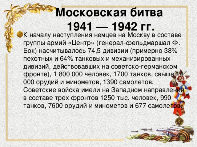 Московская битва  1941 — 1942 гг. К началу наступления немцев на Москву в составе группы армий «Центр» (генерал-фельдмаршал Ф. Бок) насчитывалось 74,5 дивизии (примерно 38% пехотных и 64% танковых и механизированных дивизий, действовавших на советско-германском фронте), 1 800 000 человек, 1700 танков, свыше 14 000 орудий и минометов, 1390 самолетов. Советские войска имели на Западном направлении в составе трех фронтов 1250 тыс. человек, 990 танков, 7600 орудий и минометов и 677 самолетов. 