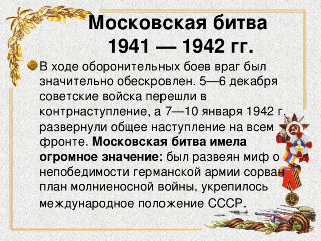 Московская битва  1941 — 1942 гг. В ходе оборонительных боев враг был значительно обескровлен. 5—6 декабря советские войска перешли в контрнаступление, а 7—10 января 1942 г. развернули общее наступление на всем фронте. Московская битва имела огромное значение : был развеян миф о непобедимости германской армии сорван план молниеносной войны, укрепилось международное положение СССР . 