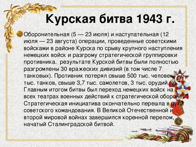 Курская битва 1943 г. Оборонительная (5 — 23 июля) и наступательная (12 июля — 23 августа) операции, проведенные советскими войсками в районе Курска по срыву крупного наступления немецких войск и разгрому стратегической группировки противника.  результате Курской битвы были полностью разгромлены 30 вражеских дивизий (в том числе 7 танковых). Противник потерял свыше 500 тыс. человек, 1,5 тыс. танков, свыше 3,7 тыс. самолетов, 3 тыс. орудий. Главным итогом битвы был переход немецких войск на всех театрах военных действий к стратегической обороне. Стратегическая инициатива окончательно перешла в руки советского командования. В Великой Отечественной и второй мировой войнах завершился коренной перелом, начатый Сталинградской битвой.  
