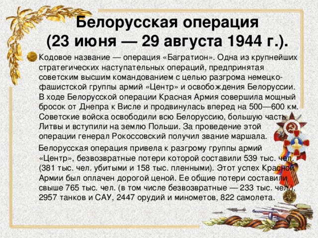 Белорусская операция  (23 июня — 29 августа 1944 г.).   Кодовое название — операция «Багратион». Одна из крупнейших стратегических наступательных операций, предпринятая советским высшим командованием с целью разгрома немецко-фашистской группы армий «Центр» и освобождения Белоруссии. В ходе Белорусской операции Красная Армия совершила мощный бросок от Днепра к Висле и продвинулась вперед на 500—600 км. Советские войска освободили всю Белоруссию, большую часть Литвы и вступили на землю Польши. За проведение этой операции генерал Рокоссовский получил звание маршала.  Белорусская операция привела к разгрому группы армий «Центр», безвозвратные потери которой составили 539 тыс. чел. (381 тыс. чел. убитыми и 158 тыс. пленными). Этот успех Красной Армии был оплачен дорогой ценой. Ее общие потери составили свыше 765 тыс. чел. (в том числе безвозвратные — 233 тыс. чел.), 2957 танков и САУ, 2447 орудий и минометов, 822 самолета. 