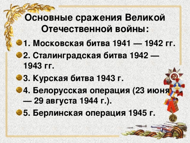 Основные сражения Великой Отечественной войны :   1. Московская битва 1941 — 1942 гг.  2. Сталинградская битва 1942 — 1943 гг.  3. Курская битва 1943 г. 4. Белорусская операция (23 июня — 29 августа 1944 г.). 5. Берлинская операция 1945 г. 