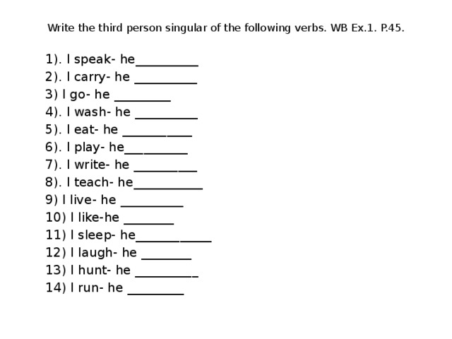 Write the third person singular of the following verbs. WB Ex.1. P.45. 1). I speak- he__________ 2). I carry- he __________ 3) I go- he _________ 4). I wash- he __________ 5). I eat- he ___________ 6). I play- he__________ 7). I write- he __________ 8). I teach- he___________ 9) I live- he __________ 10) I like-he ________ 11) I sleep- he____________ 12) I laugh- he ________ 13) I hunt- he __________ 14) I run- he _________ 