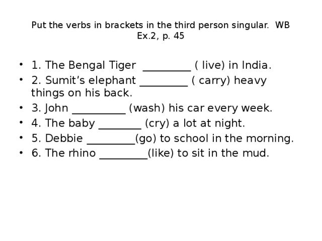 Put the verbs in brackets in the third person singular. WB Ex.2, p. 45 1. The Bengal Tiger _________ ( live) in India. 2. Sumit’s elephant _________ ( carry) heavy things on his back. 3. John __________ (wash) his car every week. 4. The baby ________ (cry) a lot at night. 5. Debbie _________(go) to school in the morning. 6. The rhino _________(like) to sit in the mud. 