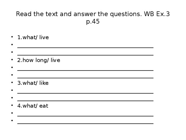 Read the text and answer the questions. WB Ex.3 p.45 1.what/ live __________________________________________________ __________________________________________________ 2.how long/ live __________________________________________________ __________________________________________________ 3.what/ like __________________________________________________ __________________________________________________ 4.what/ eat __________________________________________________ __________________________________________________ 