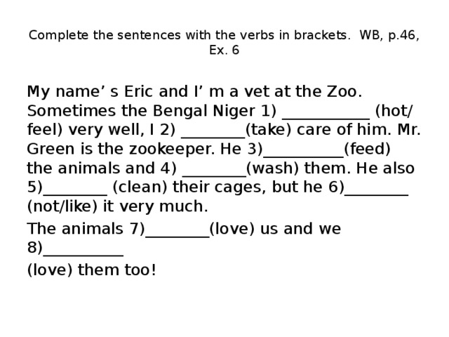 Complete the sentences with the verbs in brackets. WB, p.46, Ex. 6 My name’ s Eric and I’ m a vet at the Zoo. Sometimes the Bengal Niger 1) ___________ (hot/ feel) very well, I 2) ________(take) care of him. Mr. Green is the zookeeper. He 3)__________(feed) the animals and 4) ________(wash) them. He also 5)________ (clean) their cages, but he 6)________ (not/like) it very much. The animals 7)________(love) us and we 8)__________ (love) them too! 