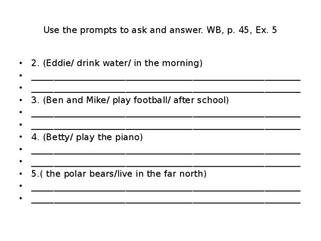 Use the prompts to ask and answer. WB, p. 45, Ex. 5 2. (Eddie/ drink water/ in the morning) ____________________________________________________________ ____________________________________________________________ 3. (Ben and Mike/ play football/ after school) ____________________________________________________________ ____________________________________________________________ 4. (Betty/ play the piano) ____________________________________________________________ ____________________________________________________________ 5.( the polar bears/live in the far north) ____________________________________________________________ ____________________________________________________________ 