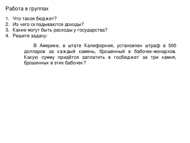 Работа в группах Что такое бюджет? Из чего складываются доходы? Какие могут быть расходы у государства? Решите задачу:  В Америке, в штате Калифорния, установлен штраф в 500 долларов за каждый камень, брошенный в бабочек-монархов. Какую сумму придётся заплатить в госбюджет за три камня, брошенных в этих бабочек?  В Америке, в штате Калифорния, установлен штраф в 500 долларов за каждый камень, брошенный в бабочек-монархов. Какую сумму придётся заплатить в госбюджет за три камня, брошенных в этих бабочек? 