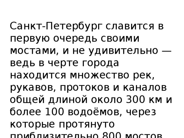 Санкт-Петербург славится в первую очередь своими мостами, и не удивительно — ведь в черте города находится множество рек, рукавов, протоков и каналов общей длиной около 300 км и более 100 водоёмов, через которые протянуто приблизительно 800 мостов, из которых 218 пешеходных 