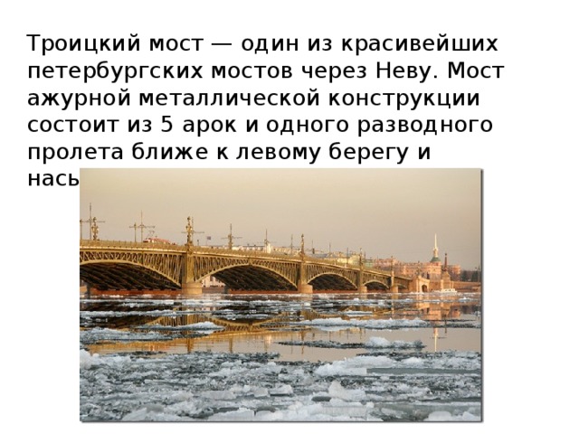 Троицкий мост — один из красивейших петербургских мостов через Неву. Мост ажурной металлической конструкции состоит из 5 арок и одного разводного пролета ближе к левому берегу и насыпной дамбы на правом. 