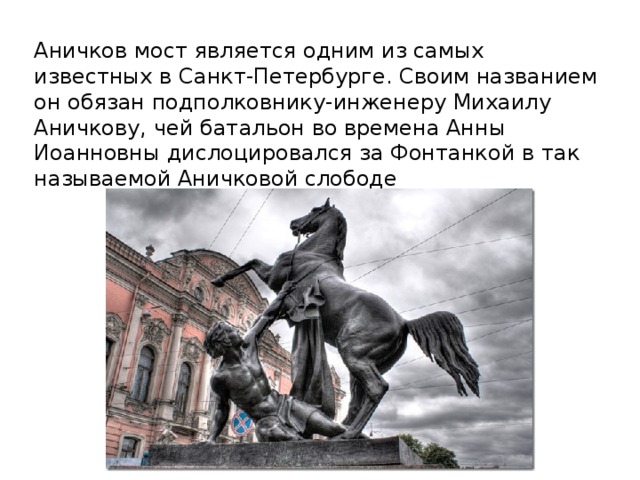 Аничков мост является одним из самых известных в Санкт-Петербурге. Своим названием он обязан подполковнику-инженеру Михаилу Аничкову, чей батальон во времена Анны Иоанновны дислоцировался за Фонтанкой в так называемой Аничковой слободе 