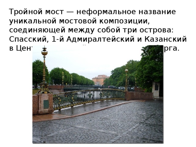 Тройной мост — неформальное название уникальной мостовой композиции, соединяющей между собой три острова: Спасский, 1-й Адмиралтейский и Казанский в Центральном районе Санкт-Петербурга. 