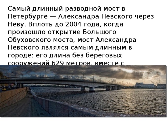 Самый длинный разводной мост в Петербурге — Александра Невского через Неву. Вплоть до 2004 года, когда произошло открытие Большого Обуховского моста, мост Александра Невского являлся самым длинным в городе: его длина без береговых сооружений 629 метров, вместе с пандусами — 905,7 метров. Ширина 35 метров. 