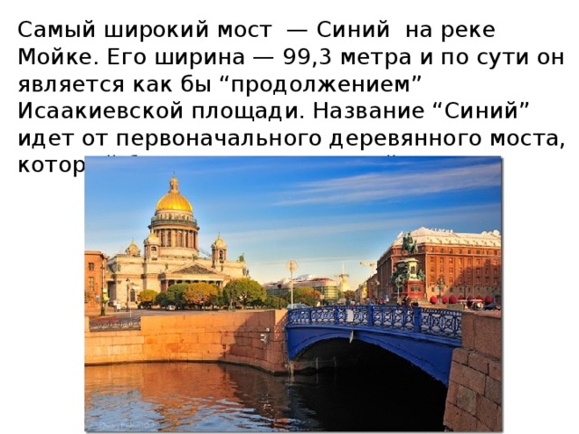 Самый широкий мост — Синий на реке Мойке. Его ширина — 99,3 метра и по сути он является как бы “продолжением” Исаакиевской площади. Название “Синий” идет от первоначального деревянного моста, который был выкрашен в синий цвет. 