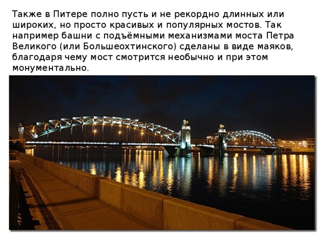 Также в Питере полно пусть и не рекордно длинных или широких, но просто красивых и популярных мостов. Так например башни с подъёмными механизмами моста Петра Великого (или Большеохтинского) сделаны в виде маяков, благодаря чему мост смотрится необычно и при этом монументально. 