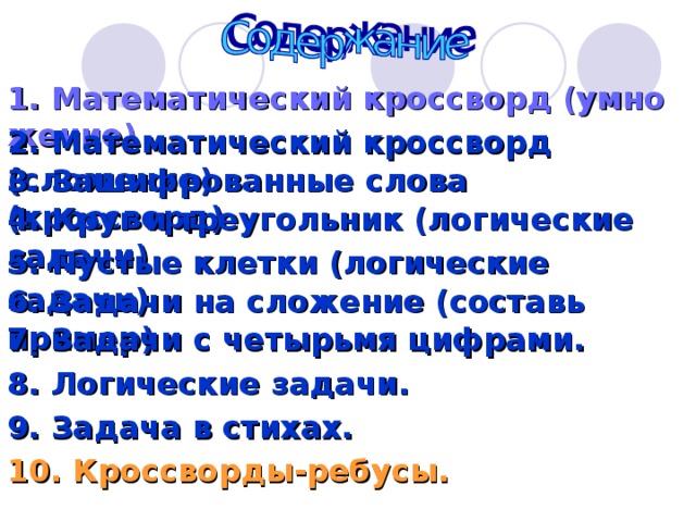 1. Математический кроссворд (умножение) 2. Математический кроссворд (сложение) 3. Зашифрованные слова (кроссворд) 4. Круг и треугольник (логические задачи) 5. Пустые клетки (логические задачи) 6. Задачи на сложение (составь пример) 7. Задачи с четырьмя цифрами. 8. Логические задачи. 9. Задача в стихах. 10. Кроссворды-ребусы. 