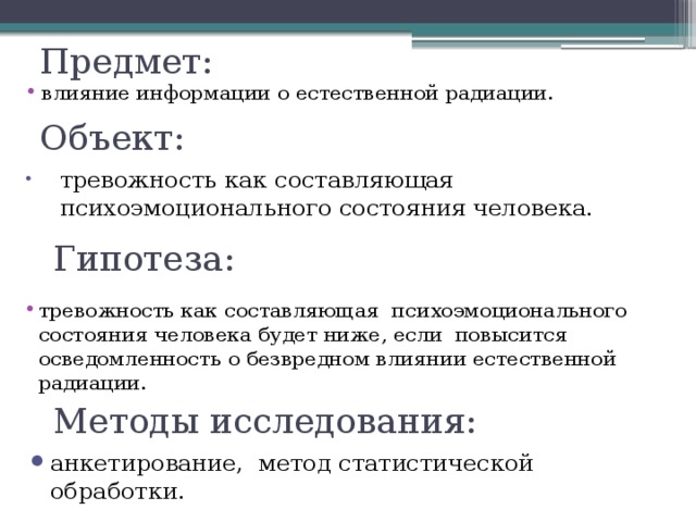 Предмет: влияние информации о естественной радиации.  Объект: тревожность как составляющая психоэмоционального состояния человека.  Гипотеза: тревожность как составляющая психоэмоционального состояния человека будет ниже, если повысится осведомленность о безвредном влиянии естественной радиации.  Методы исследования: анкетирование, метод статистической обработки.  