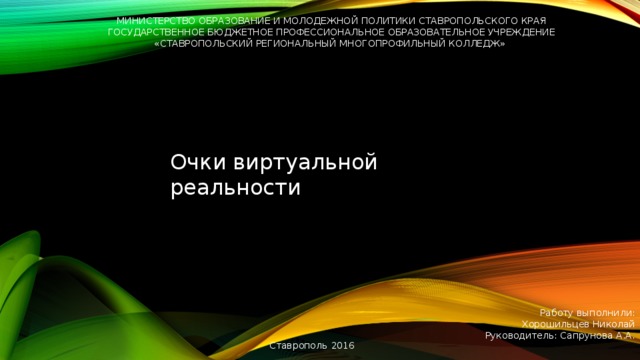 Министерство образование и молодежной политики Ставропольского края Государственное бюджетное профессиональное образовательное учреждение «Ставропольский региональный многопрофильный колледж» Очки виртуальной реальности Работу выполнили:  Хорошильцев Николай  Руководитель: Сапрунова А.А. Ставрополь  2016  