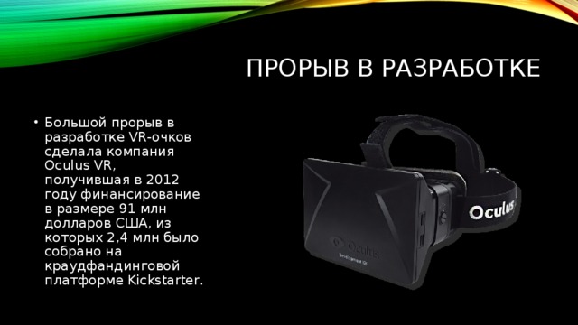 Прорыв в разработке Большой прорыв в разработке VR-очков сделала компания Oculus VR, получившая в 2012 году финансирование в размере 91 млн долларов США, из которых 2,4 млн было собрано на краудфандинговой платформе Kickstarter. 