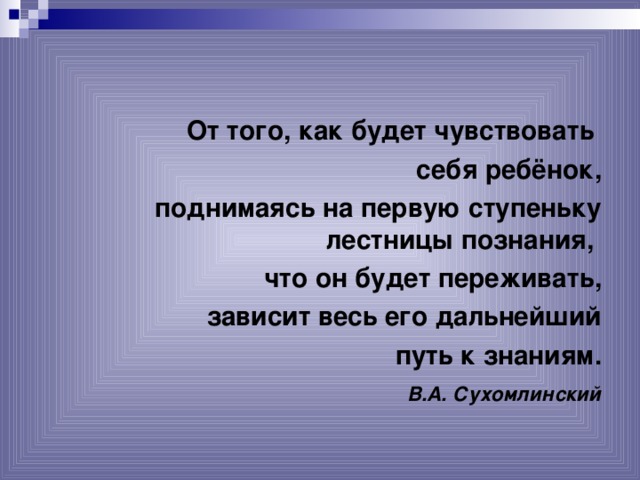 От того, как будет чувствовать себя ребёнок, поднимаясь на первую ступеньку лестницы познания, что он будет переживать, зависит весь его дальнейший  путь к знаниям.  В.А. Сухомлинский  