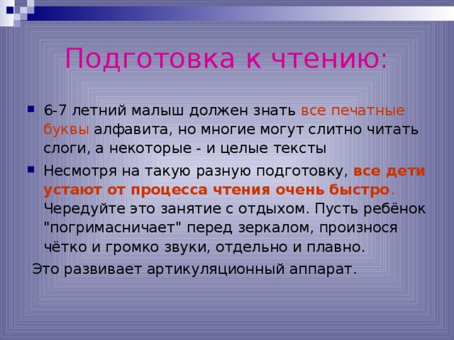 Подготовка к чтению: 6-7 летний малыш должен знать все печатные буквы алфавита, но многие могут слитно читать слоги, а некоторые - и целые тексты Несмотря на такую разную подготовку, все дети устают от процесса чтения очень быстро . Чередуйте это занятие с отдыхом. Пусть ребёнок 