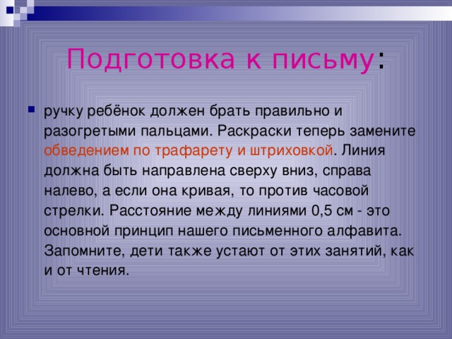 Подготовка к письму : ручку ребёнок должен брать правильно и разогретыми пальцами. Раскраски теперь замените обведением по трафарету и штриховкой . Линия должна быть направлена сверху вниз, справа налево, а если она кривая, то против часовой стрелки. Расстояние между линиями 0,5 см - это основной принцип нашего письменного алфавита. Запомните, дети также устают от этих занятий, как и от чтения.  