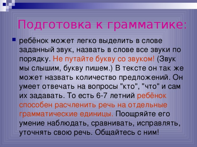 Подготовка к грамматике: ребёнок может легко выделить в слове заданный звук, назвать в слове все звуки по порядку. Не путайте букву со звуком! (Звук мы слышим, букву пишем.) В тексте он так же может назвать количество предложений. Он умеет отвечать на вопросы 