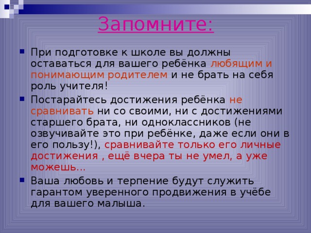 Запомните: При подготовке к школе вы должны оставаться для вашего ребёнка любящим и понимающим родителем и не брать на себя роль учителя! Постарайтесь достижения ребёнка не сравнивать ни со своими, ни с достижениями старшего брата, ни одноклассников (не озвучивайте это при ребёнке, даже если они в его пользу!), сравнивайте только его личные достижения , ещё вчера ты не умел, а уже можешь... Ваша любовь и терпение будут служить гарантом уверенного продвижения в учёбе для вашего малыша.  