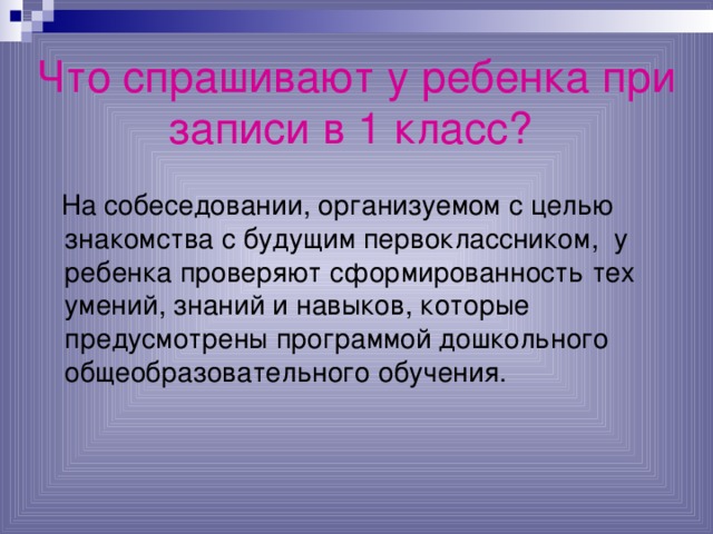 Что спрашивают у ребенка при записи в 1 класс?   На собеседовании, организуемом с целью знакомства с будущим первоклассником, у ребенка проверяют сформированность тех умений, знаний и  навыков, которые предусмотрены программой дошкольного общеобразовательного обучения. 