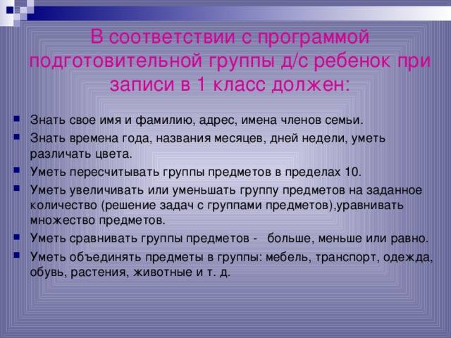   В соответствии с программой подготовительной группы д/с ребенок при записи в 1 класс должен:   Знать свое имя и фамилию, адрес, имена членов семьи. Знать времена года, названия месяцев, дней недели, уметь различать цвета. Уметь пересчитывать группы предметов в пределах 10. Уметь увеличивать или уменьшать группу предметов на заданное количество (решение задач с группами предметов),уравнивать множество предметов. Уметь сравнивать группы предметов - больше, меньше или равно. Уметь объединять предметы в группы: мебель, транспорт, одежда, обувь, растения, животные и т. д. 