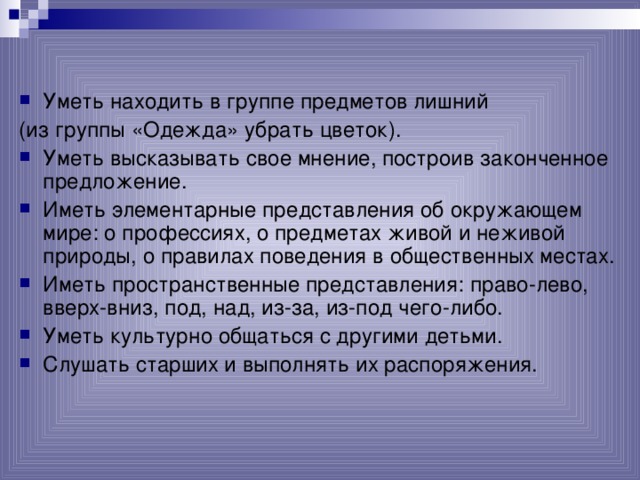 Уметь находить в группе предметов лишний (из группы «Одежда» убрать цветок).  Уметь высказывать свое мнение, построив законченное предложение. Иметь элементарные представления об окружающем мире: о профессиях, о предметах живой и неживой природы, о правилах поведения в общественных местах. Иметь пространственные представления: право-лево,  вверх-вниз, под, над, из-за, из-под чего-либо. Уметь культурно общаться с другими детьми. Слушать старших и выполнять их распоряжения.  