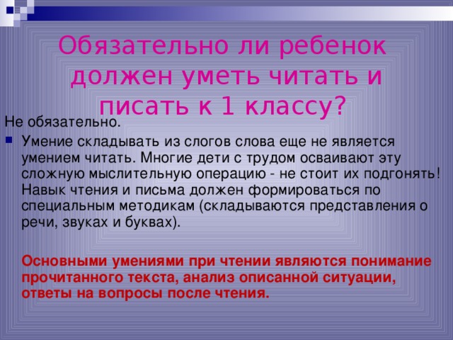 Обязательно ли ребенок  должен уметь читать и писать к 1 классу?  Не обязательно. Умение складывать из слогов слова еще не является умением читать. Многие дети с трудом осваивают эту сложную мыслительную операцию - не стоит их подгонять! Навык чтения и письма должен формироваться по специальным методикам (складываются представления о речи, звуках и буквах).   Основными умениями при чтении являются понимание прочитанного текста, анализ описанной ситуации, ответы на вопросы после чтения. 