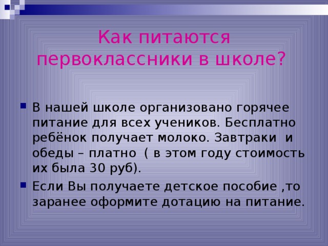 Как питаются первоклассники в школе?  В нашей школе организовано горячее питание для всех учеников. Бесплатно ребёнок получает молоко. Завтраки и обеды – платно ( в этом году стоимость их была 30 руб). Если Вы получаете детское пособие ,то заранее оформите дотацию на питание. 