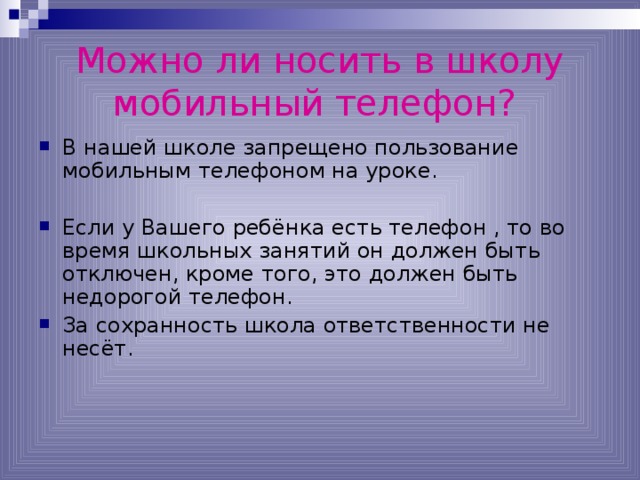 Можно ли носить в школу мобильный телефон?  В нашей школе запрещено пользование мобильным телефоном на уроке. Если у Вашего ребёнка есть телефон , то во время школьных занятий он должен быть отключен, кроме того, это должен быть недорогой телефон. За сохранность школа ответственности не несёт. 