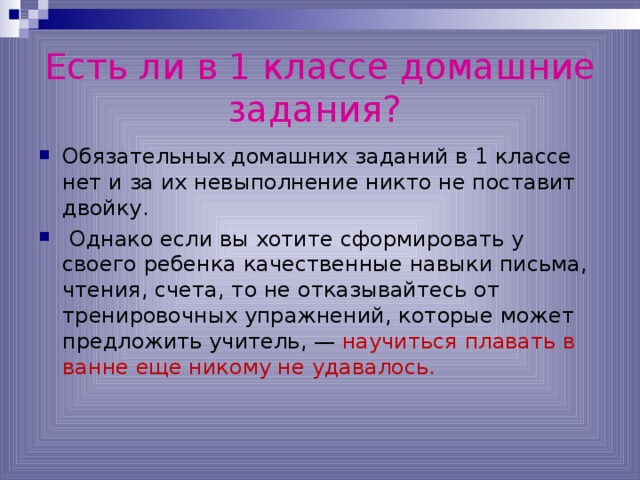 Есть ли в 1 классе домашние задания?  Обязательных домашних заданий в 1 классе нет и за их невыполнение никто не поставит двойку.  Однако если вы хотите сформировать у своего ребенка качественные навыки письма, чтения, счета, то не отказывайтесь от тренировочных упражнений, которые может предложить учитель, — научиться плавать в ванне еще никому не удавалось. 